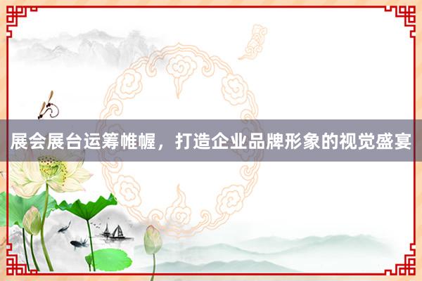 展会展台运筹帷幄，打造企业品牌形象的视觉盛宴