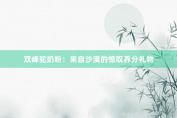 双峰驼奶粉：来自沙漠的惊叹养分礼物