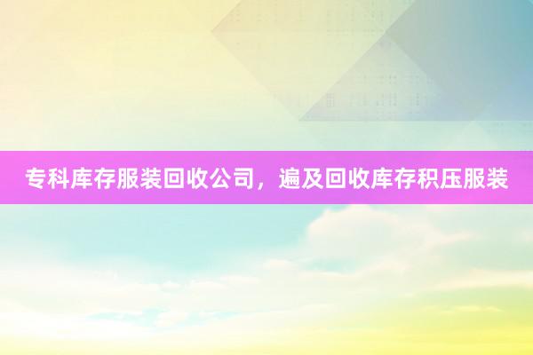 专科库存服装回收公司，遍及回收库存积压服装